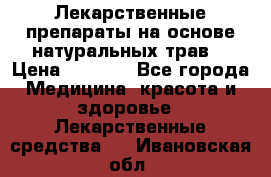 Лекарственные препараты на основе натуральных трав. › Цена ­ 3 600 - Все города Медицина, красота и здоровье » Лекарственные средства   . Ивановская обл.